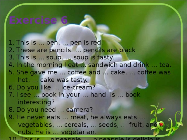 Exercise 6 1. This is … pen. … pen is red. 2. These are pencils. … pencils are black 3. This is … soup. … soup is tasty. 4. In the morning I eat … sandwich and drink … tea. 5. She gave me … coffee and … cake. … coffee was hot. … cake was tasty. 6. Do you like … ice-cream? 7. I see … book in your … hand. Is … book interesting? 8. Do you need … camera? 9. He never eats … meat, he always eats … vegetables, … cereals, … seeds, … fruit, and … nuts. He is … vegetarian. 10. This is … pineapple. … pineapple is delicious. 