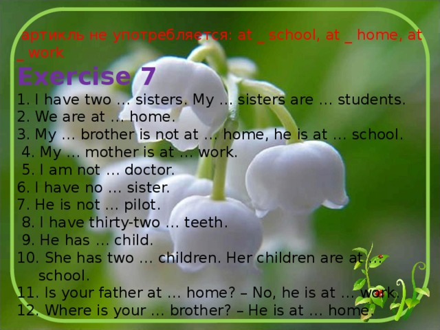  артикль не употребляется: at _ school, at _ home, at _ work Exercise 7 1. I have two … sisters. My … sisters are … students. 2. We are at … home. 3. My … brother is not at … home, he is at … school.  4. My … mother is at … work.  5. I am not … doctor. 6. I have no … sister. 7. He is not … pilot.  8. I have thirty-two … teeth.  9. He has … child. 10. She has two … children. Her children are at … school. 11. Is your father at … home? – No, he is at … work. 12. Where is your … brother? – He is at … home. 