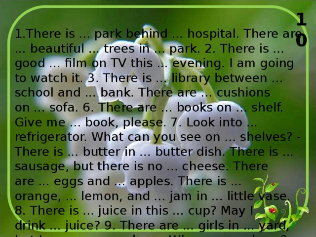 10 1.There is ... park behind ... hospital. There are ... beautiful ... trees in ... park. 2. There is ... good ... film on TV this ... evening. I am going to watch it. 3. There is ... library between ... school and ... bank. There are ... cushions on ... sofa. 6. There are ... books on ... shelf. Give me ... book, please. 7. Look into ... refrigerator. What can you see on ... shelves? - There is ... butter in ... butter dish. There is ... sausage, but there is no ... cheese. There are ... eggs and ... apples. There is ... orange, ... lemon, and ... jam in ... little vase. 8. There is ... juice in this ... cup? May I drink ... juice? 9. There are ... girls in ... yard, but I can see no ... boys. Where are ... boys? - Oh, all ... boys are playing ... football at ... stadium. 