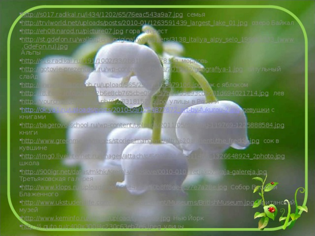 http://s017.radikal.ru/i434/1202/65/76eac543a9a7.jpg семья http://trvlworld.net/uploads/posts/2010-01/1263591439_largest_lake_01.jpg озеро Байкал http://eh08.narod.ru/picture07.jpg гора Эверест http://st.gdefon.ru/wallpapers_original/wallpapers/3138_italiya_alpy_selo_1999x1333_(www.GdeFon.ru).jpg Альпы http://s16.radikal.ru/i191/1002/33/2b81bbf12c78.jpg морковь http://gotovie-prezentacii.ru/wp-content/uploads/2013/02/geografiya-1.jpg титульный слайд http://www.freelancejob.ru/upload/565/29717167979106.jpg ёж с яблоком http://f8.ifotki.info/org/4c2b6e8cb765cbe096757b6cf55e93cdbc81d694021714.jpg лев http://yourchance.3dn.ru/_ph/4/2/831815775.jpg улицы в России http://ok.ya1.ru/uploads/posts/2010-09/1284877672_art-by-fukurou-2.jpg девушки с книгами http://bagerovo-school.ru/wp-content/uploads/2011/05/myblog-119769-1225888584.jpg книги http://www.greenme.it/images/stories/mangiare/altri%20alimenti/the_freddo.jpg сок в кувшине http://img0.liveinternet.ru/images/attach/c/6/92/311/92311456_1326648924_2photo.jpg школа http://900igr.net/datas/mkhk/Kreml-v-Moskve/0010-010-Tretjakovskaja-galereja.jpg Третьяковская галерея http://www.klops.ru/upload/7eef199e47f3b50b8ff8ee4c97e7a28e.jpg Собор Василия Блаженного http://www.ukstudentlife.com/Life/Entertainment/Museums/BritishMuseum.jpg Британский музей http://www.keminfo.ru/image/upload/tykove59.jpg Нью Йорк http://i.quto.ru/c400x300/4c230c63eb7e6.jpeg улицы 
