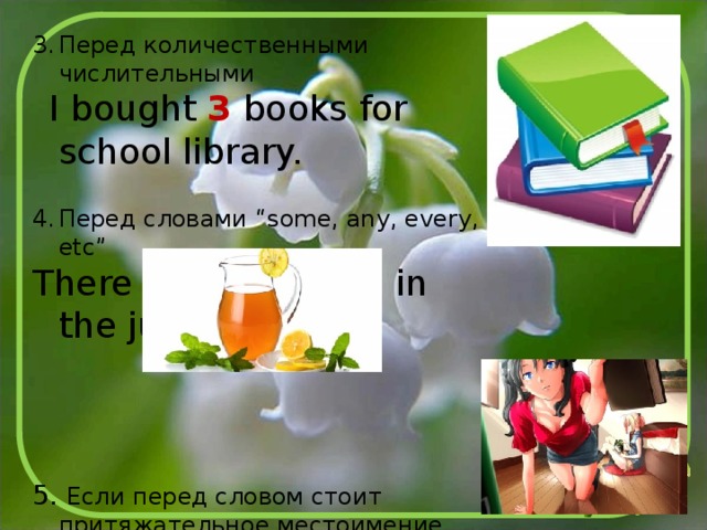 Перед количественными числительными  I bought 3 books for school library. Перед словами “some, any, every, etc” There is some juice in the jug. 5. Если перед словом стоит притяжательное местоимение Her book is more expensive than mine. 