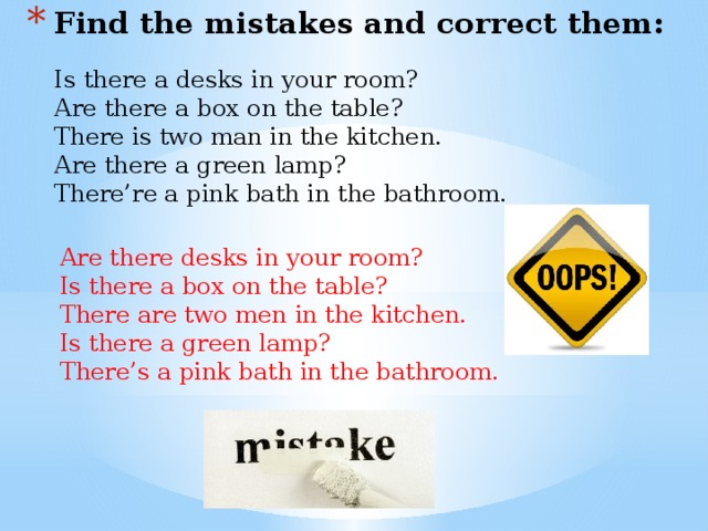 Find the mistakes and correct them: Is there a desks in your room? Are there a box on the table? There is two man in the kitchen. Are there a green lamp? There’re a pink bath in the bathroom. Are there desks in your room? Is there a box on the table? There are two men in the kitchen. Is there a green lamp? There’s a pink bath in the bathroom. 