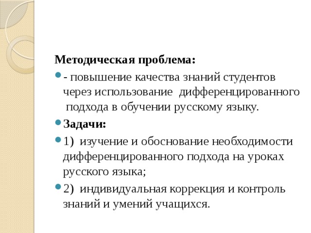 Методическая проблема: - повышение качества знаний студентов через использование дифференцированного подхода в обучении русскому языку. Задачи: 1) изучение и обоснование необходимости дифференцированного подхода на уроках русского языка; 2) индивидуальная коррекция и контроль знаний и умений учащихся. 