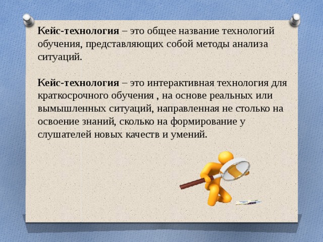Кейс-технология – это общее название технологий обучения, представляющих собой методы анализа ситуаций. Кейс-технология – это интерактивная технология для краткосрочного обучения , на основе реальных или вымышленных ситуаций, направленная не столько на освоение знаний, сколько на формирование у слушателей новых качеств и умений. 