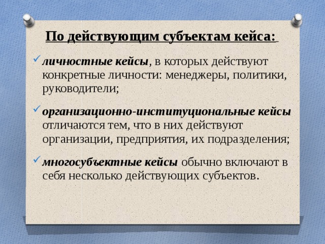 По действующим субъектам кейса:   личностные кейсы , в которых действуют конкретные личности: менеджеры, политики, руководители; организационно-институциональные кейсы отличаются тем, что в них действуют организации, предприятия, их подразделения;  многосубъектные кейсы обычно включают в себя несколько действующих субъектов .  
