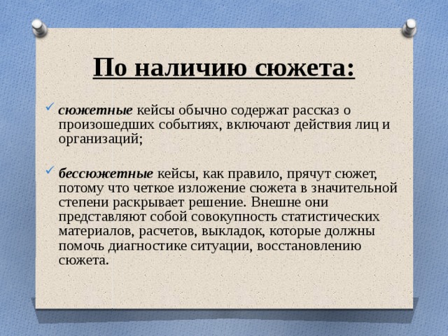По наличию сюжета: сюжетные кейсы обычно содержат рассказ о произошедших событиях, включают действия лиц и организаций;  бессюжетные кейсы, как правило, прячут сюжет, потому что четкое изложение сюжета в значительной степени раскрывает решение. Внешне они представляют собой совокупность статистических материалов, расчетов, выкладок, которые должны помочь диагностике ситуации, восстановлению сюжета. 