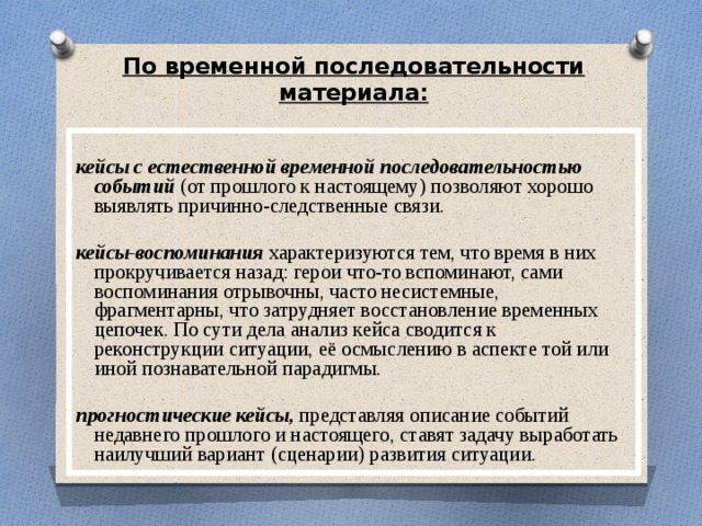 По временной последовательности материала:  кейсы с естественной временной последовательностью событий (от прошлого к настоящему) позволяют хорошо выявлять причинно-следственные связи. кейсы-воспоминания характеризуются тем, что время в них прокручивается назад: герои что-то вспоминают, сами воспоминания отрывочны, часто несистемные, фрагментарны, что затрудняет восстановление временных цепочек. По сути дела анализ кейса сводится к реконструкции ситуации, её осмыслению в аспекте той или иной познавательной парадигмы. прогностические кейсы, представляя описание событий недавнего прошлого и настоящего, ставят задачу выработать наилучший вариант (сценарии) развития ситуации. 