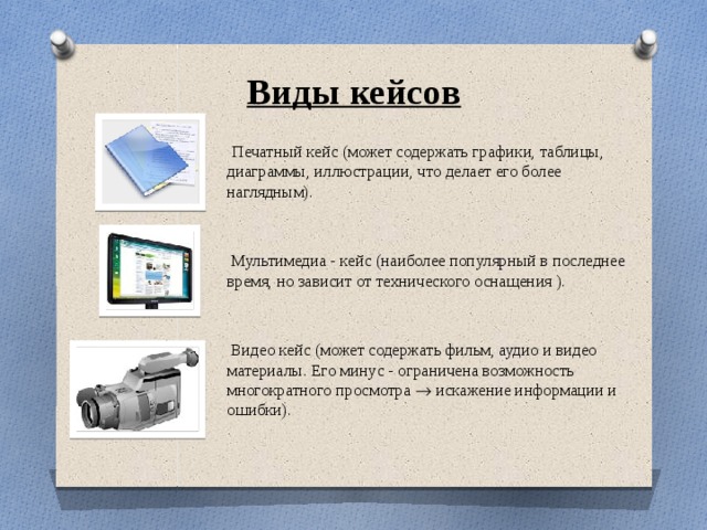 Виды кейсов  Печатный кейс (может содержать графики, таблицы, диаграммы, иллюстрации, что делает его более наглядным).  Мультимедиа - кейс (наиболее популярный в последнее время, но зависит от технического оснащения ).  Видео кейс (может содержать фильм, аудио и видео материалы. Его минус - ограничена возможность многократного просмотра  искажение информации и ошибки). 
