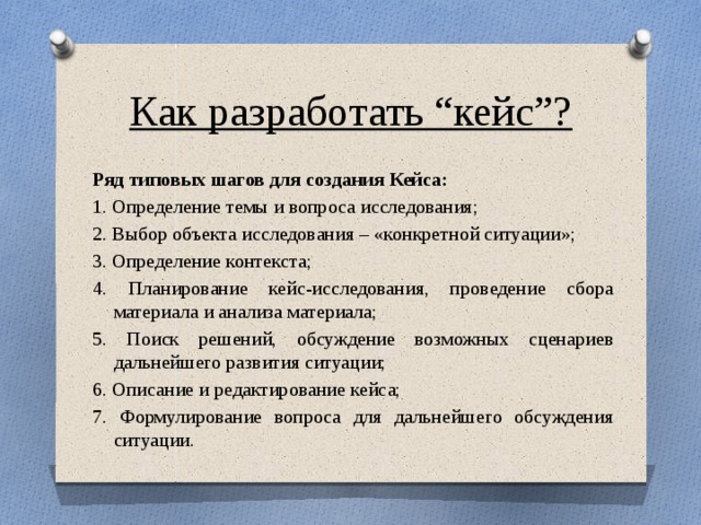 Как разработать “кейс”? Ряд типовых шагов для создания Кейса: 1. Определение темы и вопроса исследования; 2. Выбор объекта исследования – «конкретной ситуации»; 3. Определение контекста; 4. Планирование кейс-исследования, проведение сбора материала и анализа материала; 5. Поиск решений, обсуждение возможных сценариев дальнейшего развития ситуации; 6. Описание и редактирование кейса; 7. Формулирование вопроса для дальнейшего обсуждения ситуации. 
