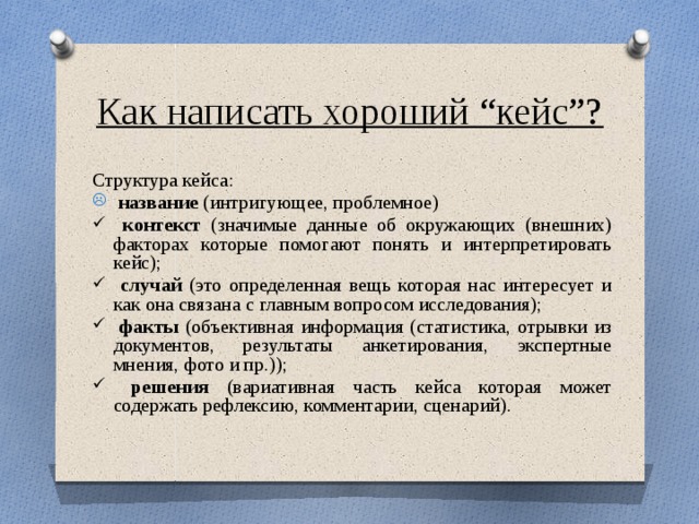 Как написать хороший “кейс”? Структура кейса:  название (интригующее, проблемное)  контекст (значимые данные об окружающих (внешних) факторах которые помогают понять и интерпретировать кейс);  случай (это определенная вещь которая нас интересует и как она связана с главным вопросом исследования);  факты (объективная информация (статистика, отрывки из документов, результаты анкетирования, экспертные мнения, фото и пр.));  решения (вариативная часть кейса которая может содержать рефлексию, комментарии, сценарий). 