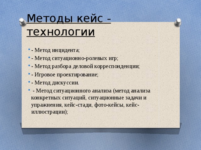Методы кейс - технологии - Метод инцидента; - Метод ситуационно-ролевых игр; - Метод разбора деловой корреспонденции; - Игровое проектирование; - Метод дискуссии.  - Метод ситуационного анализа (метод анализа конкретных ситуаций, ситуационные задачи и упражнения, кейс-стади, фото-кейсы, кейс-иллюстрации); 