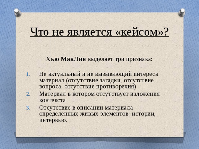 Что не является «кейсом»?  Хью МакЛин выделяет три признака: Не актуальный и не вызывающий интереса материал (отсутствие загадки, отсутствие вопроса, отсутствие противоречия) Материал в котором отсутствует изложения контекста Отсутствие в описании материала определенных живых элементов: истории, интервью. 