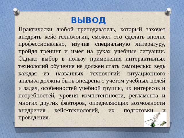 ВЫВОД Практически любой преподаватель, который захочет внедрять кейс-технологии, сможет это сделать вполне профессионально, изучив специальную литературу, пройдя тренинг и имея на руках учебные ситуации. Однако выбор в пользу применения интерактивных технологий обучения не должен стать самоцелью: ведь каждая из названных технологий ситуационного анализа должна быть внедрена с учётом учебных целей и задач, особенностей учебной группы, их интересов и потребностей, уровня компетентности, регламента и многих других факторов, определяющих возможности внедрения кейс-технологий, их подготовки и проведения. 