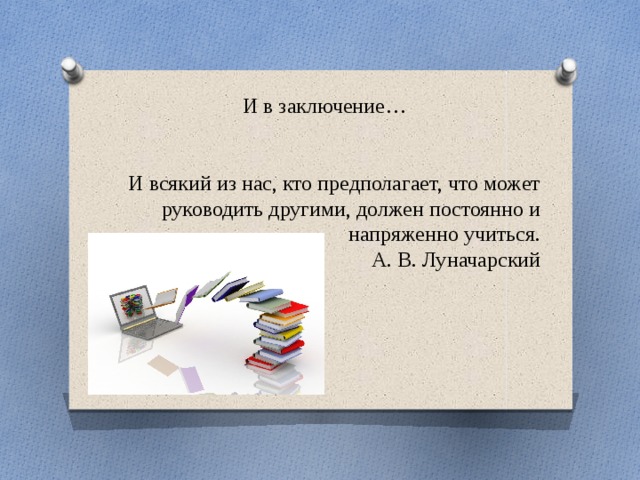 И в заключение… И всякий из нас, кто предполагает, что может руководить другими, должен постоянно и напряженно учиться. А. В. Луначарский 