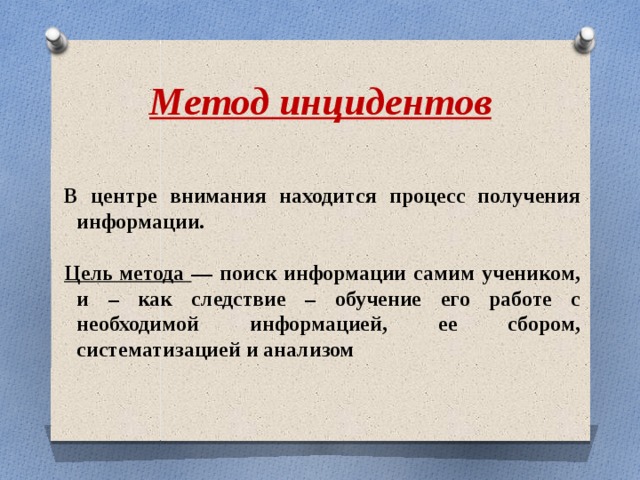 Метод инцидентов В центре внимания находится процесс получения информации.  Цель метода — поиск информации самим учеником, и – как следствие – обучение его работе с необходимой информацией, ее сбором, систематизацией и анализом 