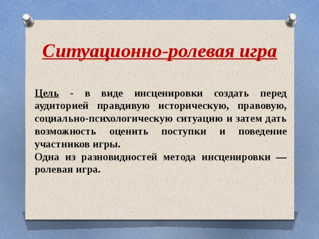 Ситуационно-ролевая игра Цель - в виде инсценировки создать перед аудиторией правдивую историческую, правовую, социально-психологическую ситуацию и затем дать возможность оценить поступки и поведение участников игры. Одна из разновидностей метода инсценировки — ролевая игра. 