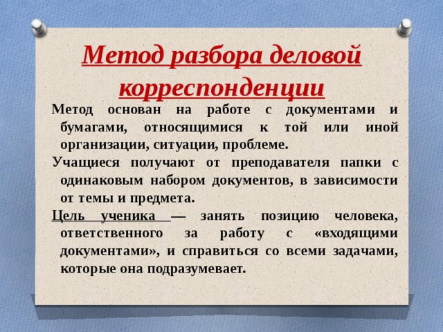 Метод разбора деловой корреспонденции Метод основан на работе с документами и бумагами, относящимися к той или иной организации, ситуации, проблеме. Учащиеся получают от преподавателя папки с одинаковым набором документов, в зависимости от темы и предмета. Цель ученика — занять позицию человека, ответственного за работу с «входящими документами», и справиться со всеми задачами, которые она подразумевает. 