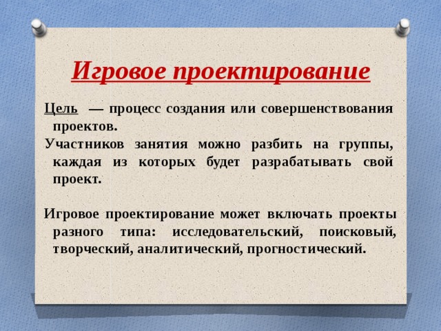 Игровое проектирование может включать проекты разного типа: исследовательский, поисковый, творческий, аналитический, прогностический.  Игровое проектирование Цель — процесс создания или совершенствования проектов. Участников занятия можно разбить на группы, каждая из которых будет разрабатывать свой проект. 
