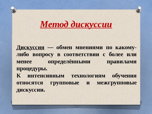 Метод дискуссии Дискуссия — обмен мнениями по какому-либо вопросу в соответствии с более или менее определёнными правилами процедуры. К интенсивным технологиям обучения относятся групповые и межгрупповые дискуссии. 