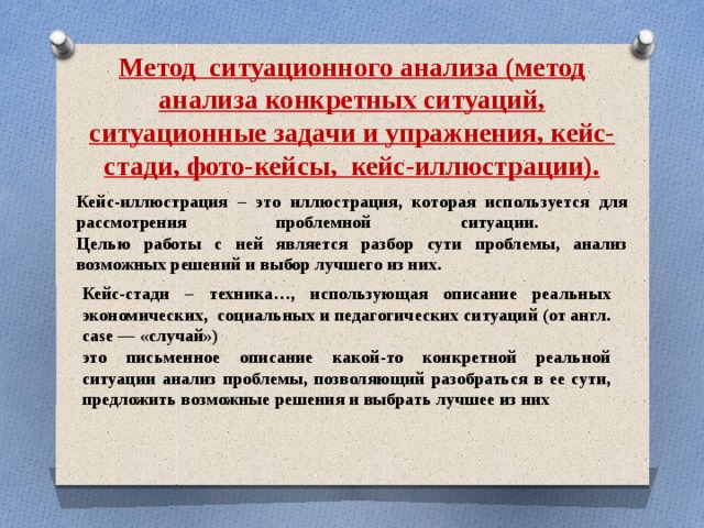 Метод ситуационного анализа (метод анализа конкретных ситуаций, ситуационные задачи и упражнения, кейс-стади, фото-кейсы, кейс-иллюстрации). Кейс-иллюстрация – это иллюстрация, которая используется для рассмотрения проблемной ситуации.  Целью работы с ней является разбор сути проблемы, анализ возможных решений и выбор лучшего из них. Кейс-стади – техника…, использующая описание реальных экономических, социальных и педагогических ситуаций (от англ. case — «случай») это письменное описание какой-то конкретной реальной ситуации анализ проблемы, позволяющий разобраться в ее сути, предложить возможные решения и выбрать лучшее из них 
