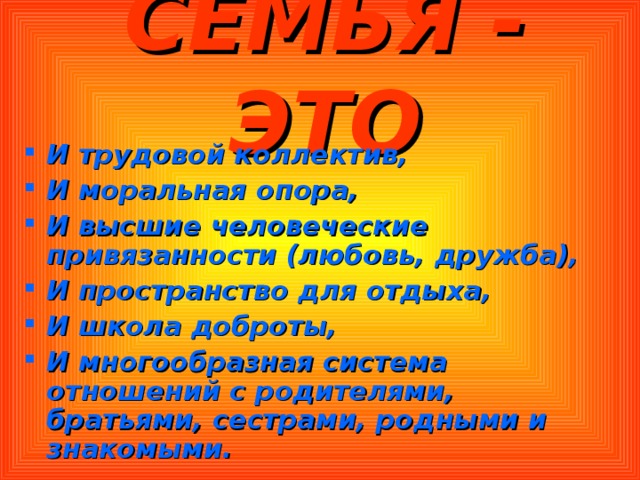 СЕМЬЯ - ЭТО И трудовой коллектив, И моральная опора, И высшие человеческие привязанности (любовь, дружба), И пространство для отдыха, И школа доброты, И многообразная система отношений с родителями, братьями, сестрами, родными и знакомыми. 