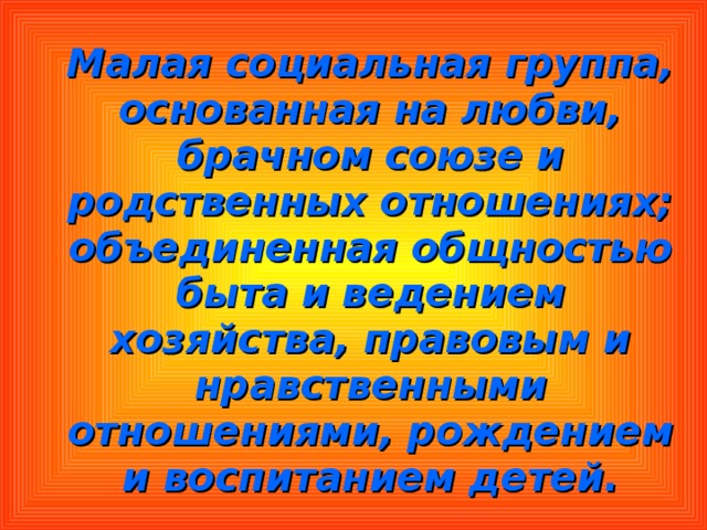  Малая социальная группа, основанная на любви, брачном союзе и родственных отношениях; объединенная общностью быта и ведением хозяйства, правовым и нравственными отношениями, рождением и воспитанием детей. 