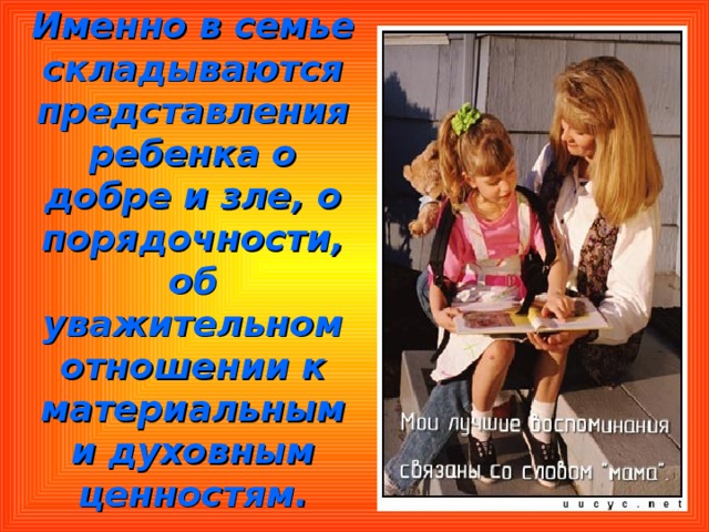 Именно в семье складываются представления ребенка о добре и зле, о порядочности, об уважительном отношении к материальным и духовным ценностям. 