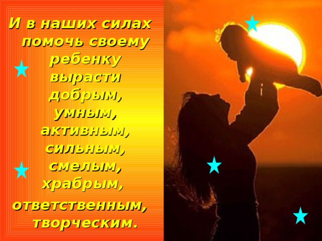И в наших силах помочь своему ребенку вырасти добрым, умным, активным, сильным, смелым, храбрым, ответственным, творческим. 