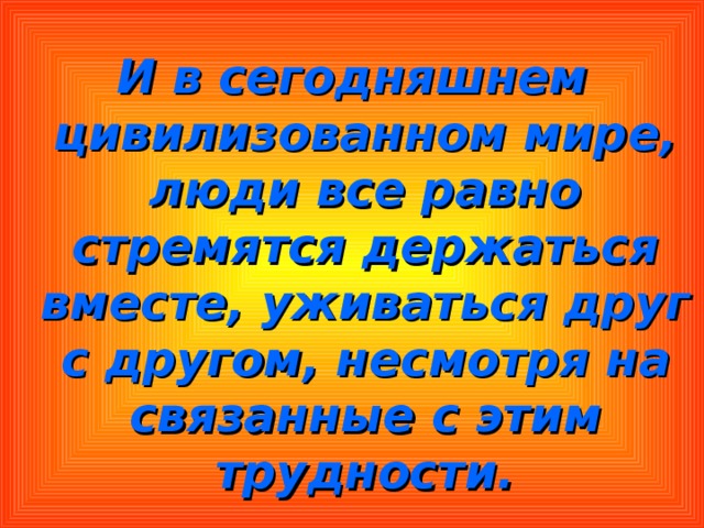 И в сегодняшнем цивилизованном мире, люди все равно стремятся держаться вместе, уживаться друг с другом, несмотря на связанные с этим трудности. 