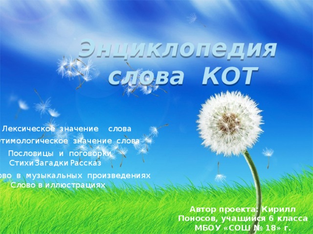 Энциклопедия слова КОТ Лексическое значение слова  Этимологическое значение слова Пословицы и поговорки Стихи Загадки  Рассказ  Слово в музыкальных произведениях Слово в иллюстрациях Автор проекта: Кирилл Поносов, учащийся 6 класса МБОУ «СОШ № 18» г. Воткинска
