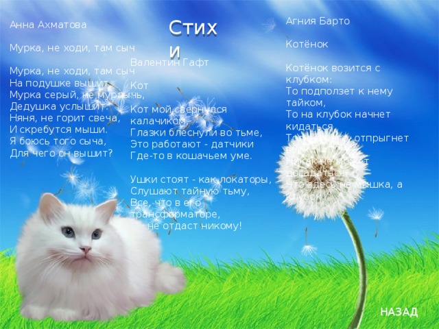 Стихи   Агния Барто   Котёнок   Котёнок возится с клубком:  То подползет к нему тайком,  То на клубок начнет кидаться,  Толкнет его, отпрыгнет вбок...  Hикак не может догадаться,  Что здесь не мышка, а клубок. Анна Ахматова   Мурка, не ходи, там сыч   Мурка, не ходи, там сыч  На подушке вышит,  Мурка серый, не мурлычь,  Дедушка услышит.  Няня, не горит свеча,  И скребутся мыши.  Я боюсь того сыча,  Для чего он вышит? Валентин Гафт   Кот   Кот мой свернулся калачиком,  Глазки блеснули во тьме,  Это работают - датчики  Где-то в кошачьем уме.   Ушки стоят - как локаторы,  Слушают тайную тьму,  Все, что в его трансформаторе,  Он не отдаст никому! НАЗАД