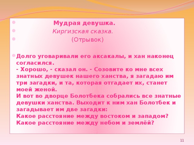  Мудрая девушка.  Киргизская сказка.  (Отрывок) Долго уговаривали его аксакалы, и хан наконец согласился.  - Хорошо, - сказал он. - Созовите ко мне всех знатных девушек нашего ханства, я загадаю им три загадки, и та, которая отгадает их, станет моей женой.  И вот во дворце Болотбека собрались все знатные девушки ханства. Выходит к ним хан Болотбек и загадывает им две загадки:  Какое расстояние между востоком и западом?  Какое расстояние между небом и землёй?    