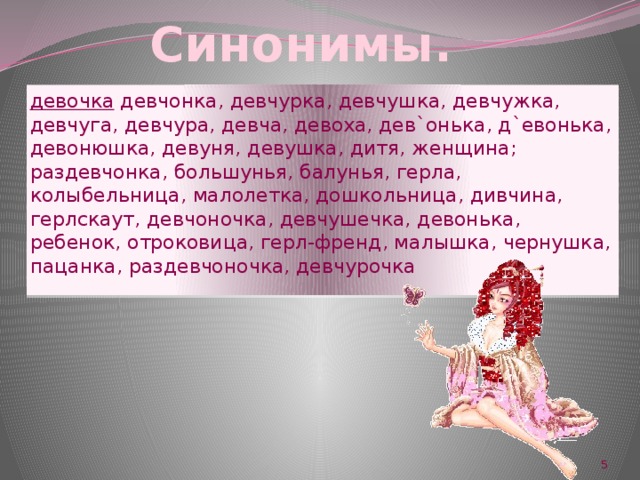 Синонимы. девочка девчонка, девчурка, девчушка, девчужка, девчуга, девчура, девча, девоха, дев`онька, д`евонька, девонюшка, девуня, девушка, дитя, женщина; раздевчонка, большунья, балунья, герла, колыбельница, малолетка, дошкольница, дивчина, герлскаут, девчоночка, девчушечка, девонька, ребенок, отроковица, герл-френд, малышка, чернушка, пацанка, раздевчоночка, девчурочка  