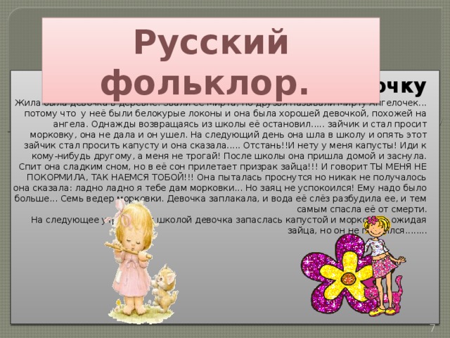Русский фольклор. сказка про маленькую девочку Жила была девочка в деревне. Звали её Мирта, но друзья называли Мирту Ангелочек... потому что у неё были белокурые локоны и она была хорошей девочкой, похожей на ангела. Однажды возвращаясь из школы её остановил..... зайчик и стал просит морковку, она не дала и он ушел. На следующий день она шла в школу и опять этот зайчик стал просить капусту и она сказала..... Отстань!!И нету у меня капусты! Иди к кому-нибудь другому, а меня не трогай! После школы она пришла домой и заснула. Спит она сладким сном, но в её сон прилетает призрак зайца!!! И говорит ТЫ МЕНЯ НЕ ПОКОРМИЛА, ТАК НАЕМСЯ ТОБОЙ!!! Она пыталась проснутся но никак не получалось она сказала: ладно ладно я тебе дам морковки... Но заяц не успокоился! Ему надо было больше... Семь ведер морковки. Девочка заплакала, и вода её слёз разбудила ее, и тем самым спасла её от смерти.  На следующее утро перед школой девочка запаслась капустой и морковью, ожидая зайца, но он не появился........  