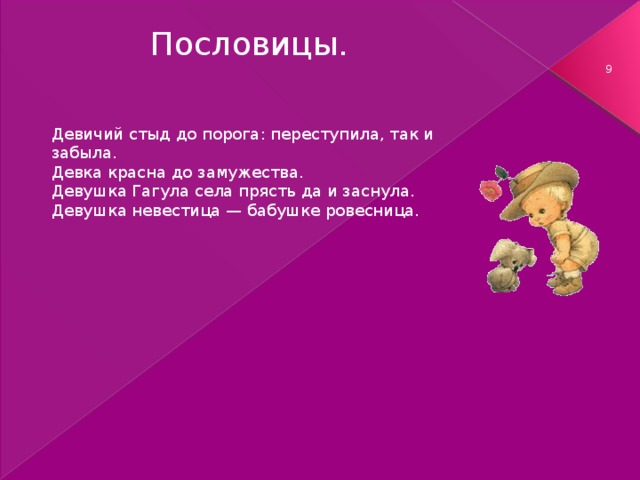 Пословицы.  Девичий стыд до порога: переступила, так и забыла. Девка красна до замужества. Девушка Гагула села прясть да и заснула. Девушка невестица — бабушке ровесница.   