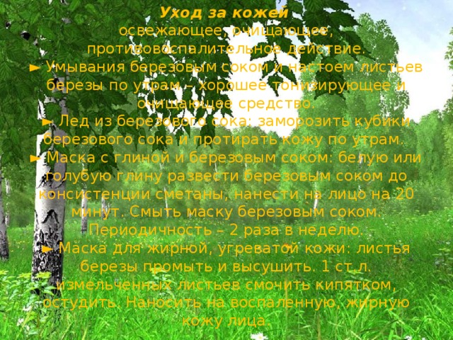 Уход за кожей  освежающее, очищающее, противовоспалительное действие.  ► Умывания березовым соком и настоем листьев березы по утрам – хорошее тонизирующее и очищающее средство.  ► Лед из березового сока: заморозить кубики березового сока и протирать кожу по утрам.  ► Маска с глиной и березовым соком: белую или голубую глину развести березовым соком до консистенции сметаны, нанести на лицо на 20 минут. Смыть маску березовым соком. Периодичность – 2 раза в неделю.  ► Маска для жирной, угреватой кожи: листья березы промыть и высушить. 1 ст.л. измельченных листьев смочить кипятком, остудить. Наносить на воспаленную, жирную кожу лица. 