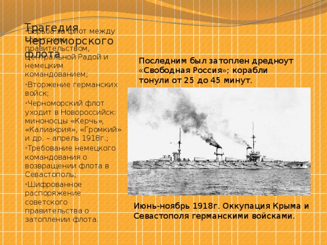 Трагедия Черноморского флота Последним был затоплен дредноут «Свободная Россия»; корабли тонули от 25 до 45 минут. Борьба за флот между советским правительством, Центральной Радой и немецким командованием; Вторжение германских войск; Черноморский флот уходит в Новороссийск: миноносцы «Керчь», «Калиакрия», «Громкий» и др. – апрель 1918г.; Требование немецкого командования о возвращении флота в Севастополь; Шифрованное распоряжение советского правительства о затоплении флота. Июнь-ноябрь 1918г. Оккупация Крыма и Севастополя германскими войсками. 