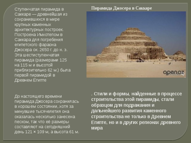 Пирамида Джосера в Саккаре Ступенчатая пирамида в Саккаре — древнейшая из сохранившихся в мире крупных каменных архитектурных построек. Построена Имхотепом в Саккара для погребения египетского фараона Джосера ок. 2650 г. до н. э. Эта шестиступенчатая пирамида (размерами 125 на 115 м и высотой приблизительно 62 м.) была первой пирамидой в Древнем Египте . Стили и формы, найденные в процессе строительства этой пирамиды, стали образцом для подражания и дальнейшего развития каменного строительства не только в Древнем Египте, но и в других регионах древнего мира   До настоящего времени пирамида Джосера сохранилась в хорошем состоянии, хотя за минувшие тысячелетия она оказалась несколько занесена песком, так что её размеры составляют на сегодняшний день 121 × 109 м, а высота 61 м. 