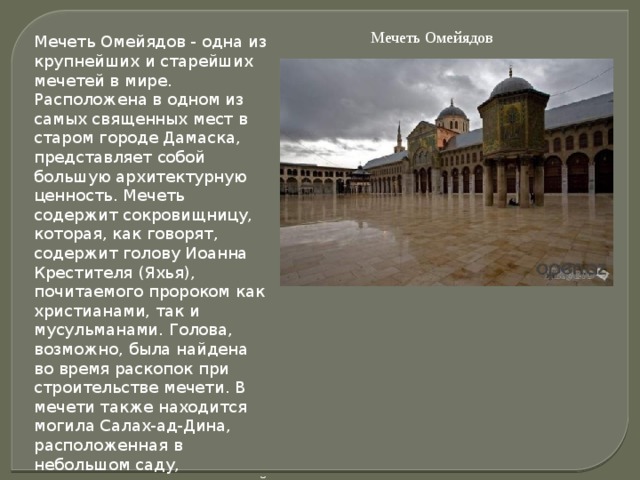 Мечеть Омейядов Мечеть Омейядов - одна из крупнейших и старейших мечетей в мире. Расположена в одном из самых священных мест в старом городе Дамаска, представляет собой большую архитектурную ценность. Мечеть содержит сокровищницу, которая, как говорят, содержит голову Иоанна Крестителя (Яхья), почитаемого пророком как христианами, так и мусульманами. Голова, возможно, была найдена во время раскопок при строительстве мечети. В мечети также находится могила Салах-ад-Дина, расположенная в небольшом саду, примыкающему к северной стене мечети.  