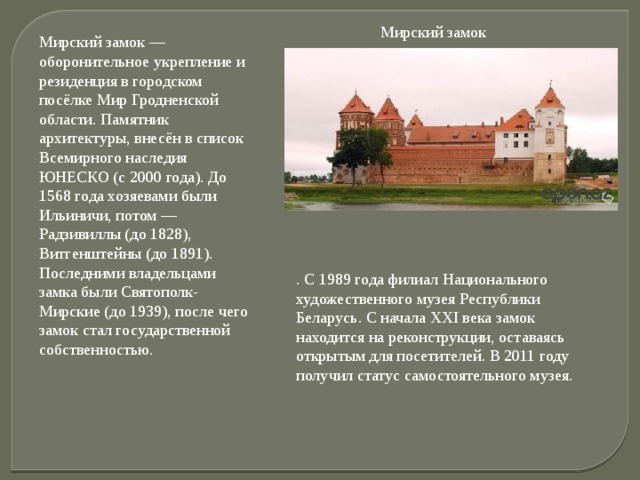 Мирский замок Мирский замок — оборонительное укрепление и резиденция в городском посёлке Мир Гродненской области. Памятник архитектуры, внесён в список Всемирного наследия ЮНЕСКО (с 2000 года). До 1568 года хозяевами были Ильиничи, потом — Радзивиллы (до 1828), Витгенштейны (до 1891). Последними владельцами замка были Святополк-Мирские (до 1939), после чего замок стал государственной собственностью.   . С 1989 года филиал Национального художественного музея Республики Беларусь. С начала XXI века замок находится на реконструкции, оставаясь открытым для посетителей. В 2011 году получил статус самостоятельного музея. 