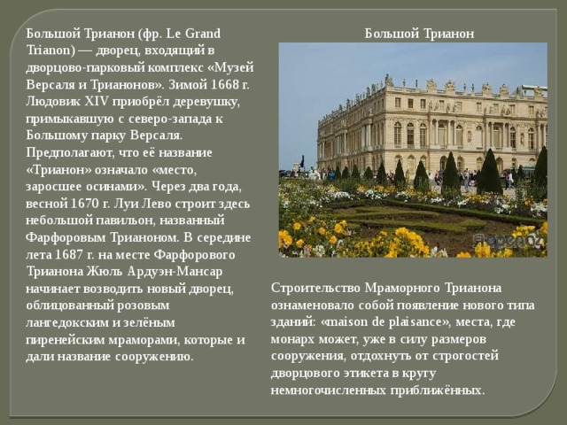 Большой Трианон (фр. Le Grand Trianon) — дворец, входящий в дворцово-парковый комплекс «Музей Версаля и Трианонов». Зимой 1668 г. Людовик XIV приобрёл деревушку, примыкавшую с северо-запада к Большому парку Версаля. Предполагают, что её название «Трианон» означало «место, заросшее осинами». Через два года, весной 1670 г. Луи Лево строит здесь небольшой павильон, названный Фарфоровым Трианоном. В середине лета 1687 г. на месте Фарфорового Трианона Жюль Ардуэн-Мансар начинает возводить новый дворец, облицованный розовым лангедокским и зелёным пиренейским мраморами, которые и дали название сооружению.  Большой Трианон Строительство Мраморного Трианона ознаменовало собой появление нового типа зданий: «maison de plaisance», места, где монарх может, уже в силу размеров сооружения, отдохнуть от строгостей дворцового этикета в кругу немногочисленных приближённых. 