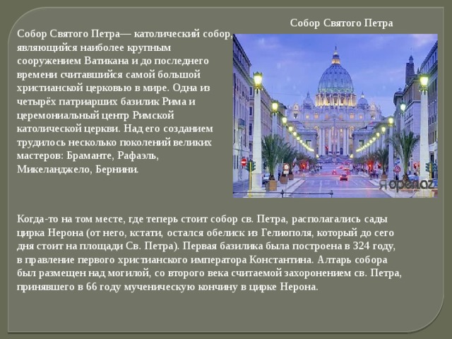 Собор Святого Петра Собор Святого Петра— католический собор, являющийся наиболее крупным сооружением Ватикана и до последнего времени считавшийся самой большой христианской церковью в мире. Одна из четырёх патриарших базилик Рима и церемониальный центр Римской католической церкви. Над его созданием трудилось несколько поколений великих мастеров: Браманте, Рафаэль, Микеланджело, Бернини.   Когда-то на том месте, где теперь стоит собор св. Петра, располагались сады цирка Нерона (от него, кстати, остался обелиск из Гелиополя, который до сего дня стоит на площади Св. Петра). Первая базилика была построена в 324 году, в правление первого христианского императора Константина. Алтарь собора был размещен над могилой, со второго века считаемой захоронением св. Петра, принявшего в 66 году мученическую кончину в цирке Нерона. 