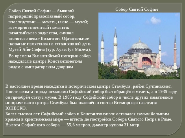 Собор Святой Софии Собор Святой Софии — бывший патриарший православный собор, впоследствии — мечеть, ныне — музей; всемирно известный памятник византийского зодчества, символ «золотого века» Византии. Официальное название памятника на сегодняшний день Музей Айя-София (тур. Ayasofya Müzesi). Во времена Византийской империи собор находился в центре Константинополя рядом с императорским дворцом В настоящее время находится в историческом центре Стамбула, район Султанахмет. После захвата города османами Софийский собор был обращён в мечеть, а в 1935 году он приобрёл статус музея. В 1985 году Софийский собор в числе других памятников исторического центра Стамбула был включён в состав Всемирного наследия ЮНЕСКО.  Более тысячи лет Софийский собор в Константинополе оставался самым большим храмом в христианском мире — вплоть до постройки Собора Святого Петра в Риме. Высота Софийского собора — 55,6 метров, диаметр купола 31 метр.   