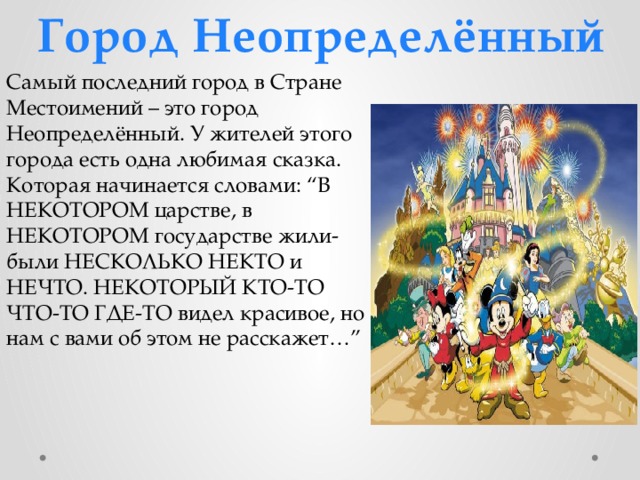Город Неопределённый Самый последний город в Стране Местоимений – это город Неопределённый. У жителей этого города есть одна любимая сказка. Которая начинается словами: “В НЕКОТОРОМ царстве, в НЕКОТОРОМ государстве жили-были НЕСКОЛЬКО НЕКТО и НЕЧТО. НЕКОТОРЫЙ КТО-ТО ЧТО-ТО ГДЕ-ТО видел красивое, но нам с вами об этом не расскажет…” 