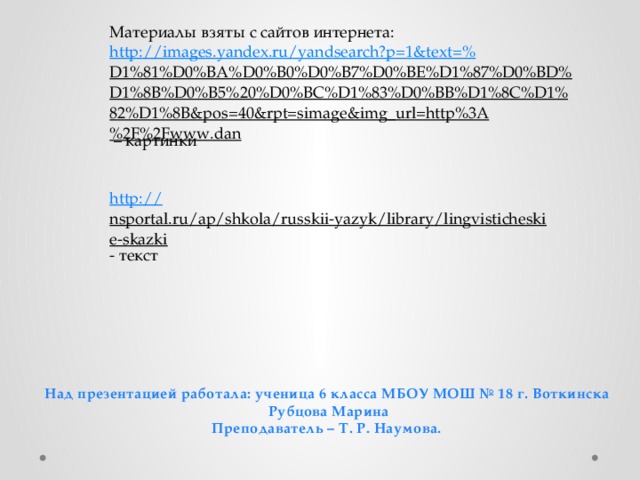 Материалы взяты с сайтов интернета: http://images.yandex.ru/yandsearch?p=1&text=% D1%81%D0%BA%D0%B0%D0%B7%D0%BE%D1%87%D0%BD%D1%8B%D0%B5%20%D0%BC%D1%83%D0%BB%D1%8C%D1%82%D1%8B&pos=40&rpt=simage&img_url=http%3A%2F%2Fwww.dan – картинки http :// nsportal.ru/ap/shkola/russkii-yazyk/library/lingvisticheskie-skazki - текст Над презентацией работала: ученица 6 класса МБОУ МОШ № 18 г. Воткинска  Рубцова Марина Преподаватель – Т. Р. Наумова. 