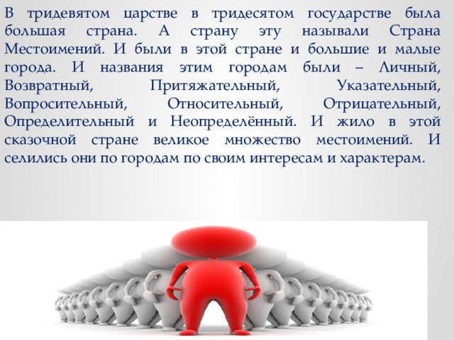 В тридевятом царстве в тридесятом государстве была большая страна. А страну эту называли Страна Местоимений. И были в этой стране и большие и малые города. И названия этим городам были – Личный, Возвратный, Притяжательный, Указательный, Вопросительный, Относительный, Отрицательный, Определительный и Неопределённый. И жило в этой сказочной стране великое множество местоимений. И селились они по городам по своим интересам и характерам. 