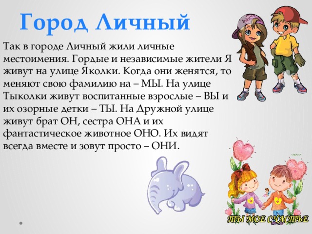 Город Личный Так в городе Личный жили личные местоимения. Гордые и независимые жители Я живут на улице Яколки. Когда они женятся, то меняют свою фамилию на – МЫ. На улице Тыколки живут воспитанные взрослые – ВЫ и их озорные детки – ТЫ. На Дружной улице живут брат ОН, сестра ОНА и их фантастическое животное ОНО. Их видят всегда вместе и зовут просто – ОНИ. 