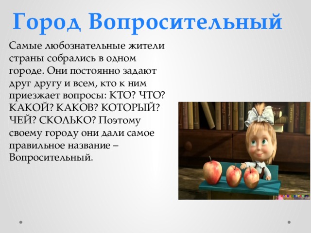 Город Вопросительный Самые любознательные жители страны собрались в одном городе. Они постоянно задают друг другу и всем, кто к ним приезжает вопросы: КТО? ЧТО? КАКОЙ? КАКОВ? КОТОРЫЙ? ЧЕЙ? СКОЛЬКО? Поэтому своему городу они дали самое правильное название – Вопросительный. 