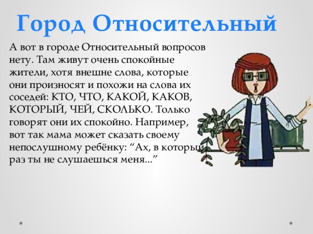 Город Относительный А вот в городе Относительный вопросов нету. Там живут очень спокойные жители, хотя внешне слова, которые они произносят и похожи на слова их соседей: КТО, ЧТО, КАКОЙ, КАКОВ, КОТОРЫЙ, ЧЕЙ, СКОЛЬКО. Только говорят они их спокойно. Например, вот так мама может сказать своему непослушному ребёнку: “Ах, в который раз ты не слушаешься меня...” 