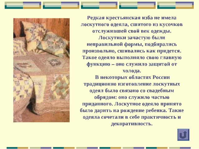 Мал лоскуток, а нужен! Нужен тем, кто умеет превращать цветные кусочки ткани в необычные картины, изысканные по цвету стеганные одеяла и другие сказочные по красоте изделия. Приглашаем вас в волшебный мир цветных лоскутков! Из истории лоскутного шитья Материалы для лоскутного шитья Инструменты для работы Подготовка к работе Основные техники лоскутного шитья Лоскутки и фантазия 